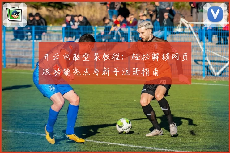 开云电脑登录教程：轻松解锁网页版功能亮点与新手注册指南