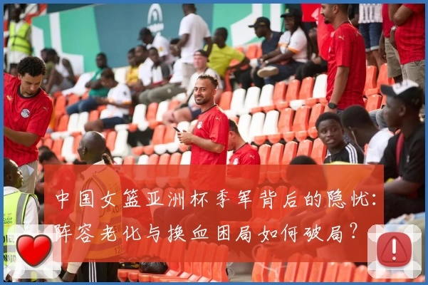 中国女篮亚洲杯季军背后的隐忧：阵容老化与换血困局如何破局？