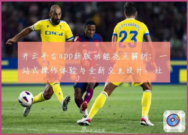 开云平台app新版功能亮点解析:一站式操作体验与全新交互设计,让使用更便捷
