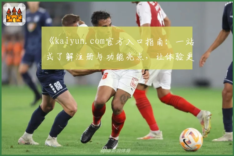 《kaiyun.com官方入口指南：一站式了解注册与功能亮点，让体验更流畅》