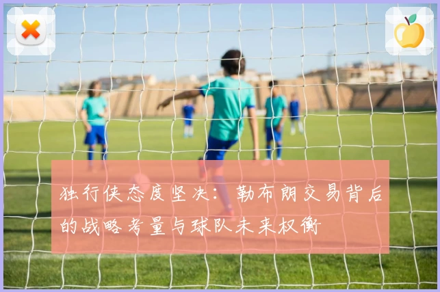 独行侠态度坚决：勒布朗交易背后的战略考量与球队未来权衡