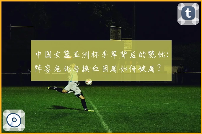 中国女篮亚洲杯季军背后的隐忧：阵容老化与换血困局如何破局？