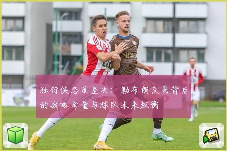 独行侠态度坚决：勒布朗交易背后的战略考量与球队未来权衡