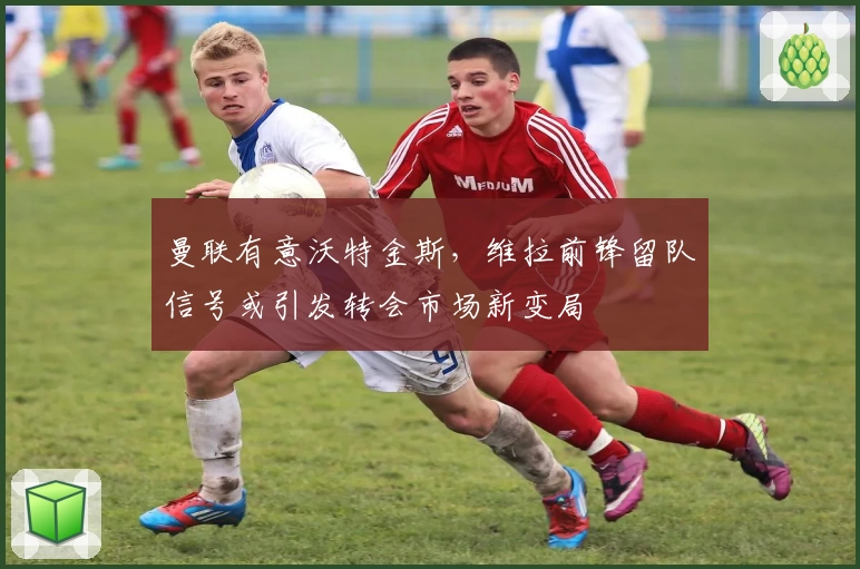 曼联有意沃特金斯，维拉前锋留队信号或引发转会市场新变局