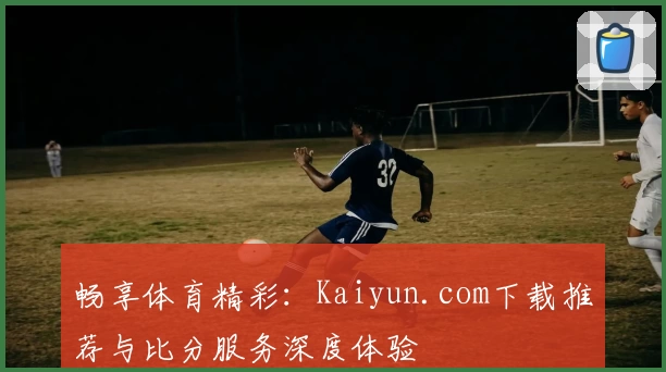 畅享体育精彩：Kaiyun.com下载推荐与比分服务深度体验