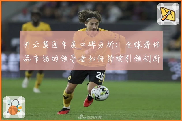 开云集团年度口碑分析：全球奢侈品市场的领导者如何持续引领创新潮流