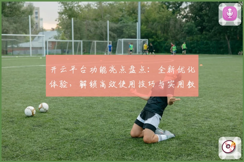 开云平台功能亮点盘点：全新优化体验，解锁高效使用技巧与实用教程