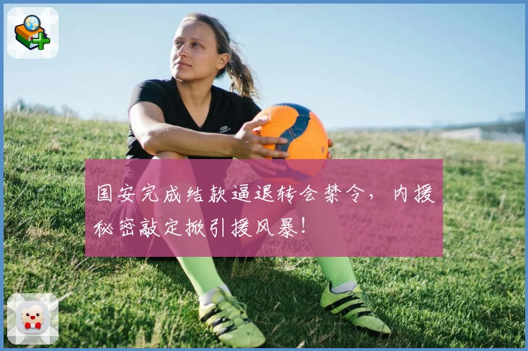 国安完成结款逼退转会禁令，内援秘密敲定掀引援风暴！