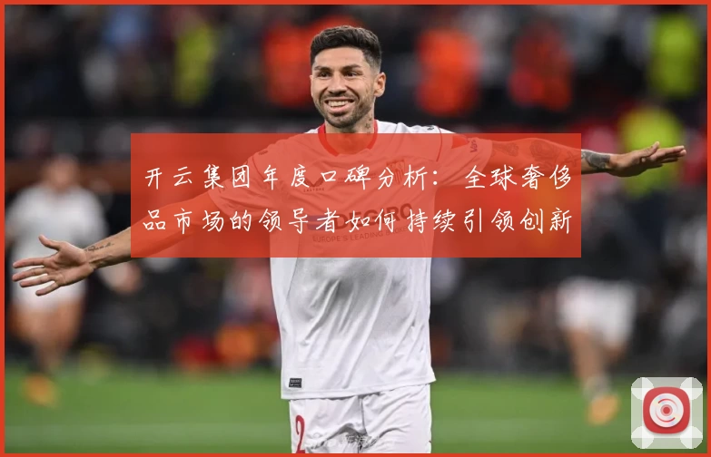 开云集团年度口碑分析：全球奢侈品市场的领导者如何持续引领创新潮流