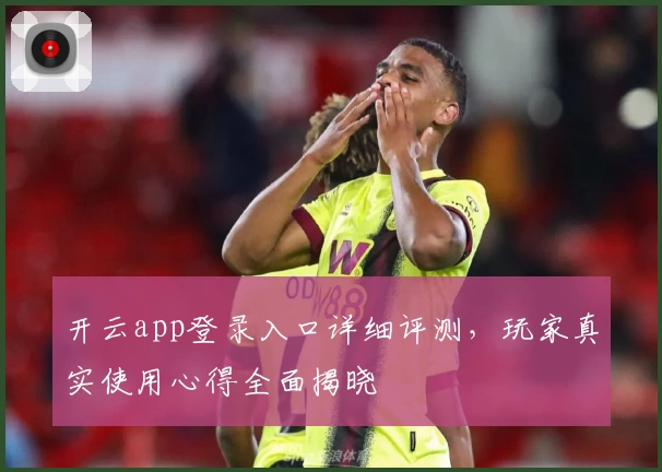 开云app登录入口详细评测，玩家真实使用心得全面揭晓