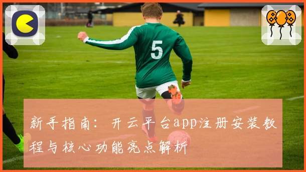 新手指南：开云平台app注册安装教程与核心功能亮点解析