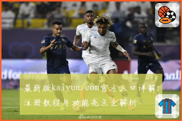 最新版kaiyun.com官方入口详解：注册教程与功能亮点全解析