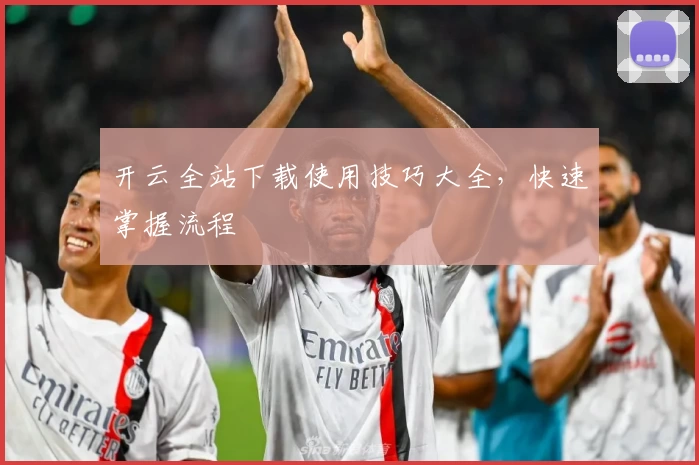 开云全站下载使用技巧大全，快速掌握流程