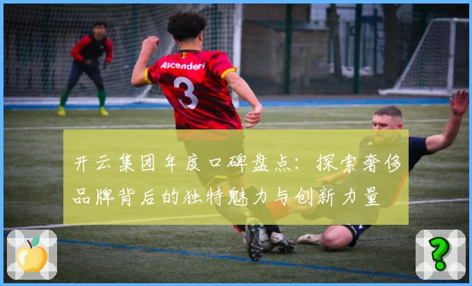 开云集团年度口碑盘点：探索奢侈品牌背后的独特魅力与创新力量