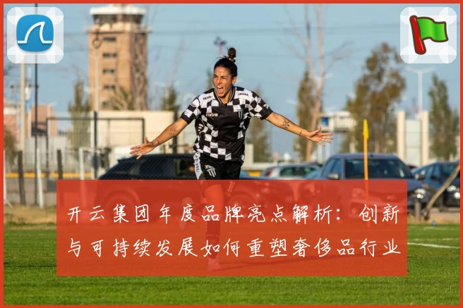 开云集团年度品牌亮点解析：创新与可持续发展如何重塑奢侈品行业