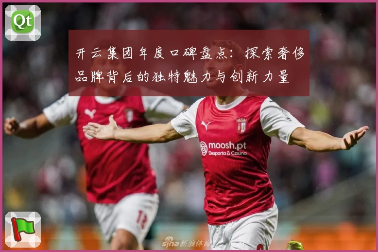 开云集团年度口碑盘点：探索奢侈品牌背后的独特魅力与创新力量