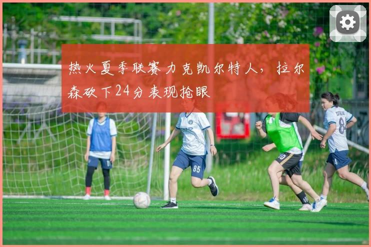 热火夏季联赛力克凯尔特人，拉尔森砍下24分表现抢眼