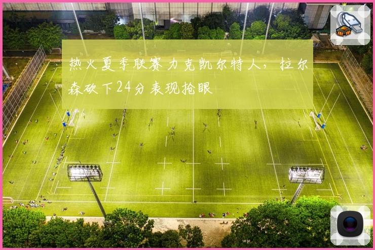 热火夏季联赛力克凯尔特人，拉尔森砍下24分表现抢眼