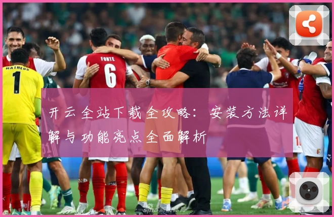 开云全站下载全攻略:安装方法详解与功能亮点全面解析