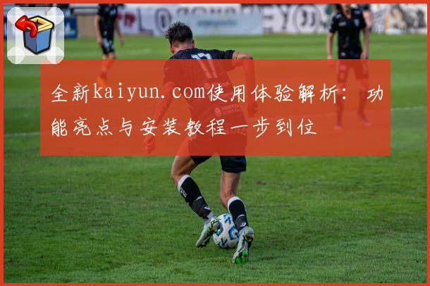 全新kaiyun.com使用体验解析：功能亮点与安装教程一步到位