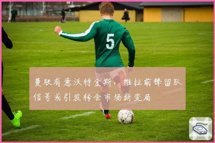 曼联有意沃特金斯，维拉前锋留队信号或引发转会市场新变局